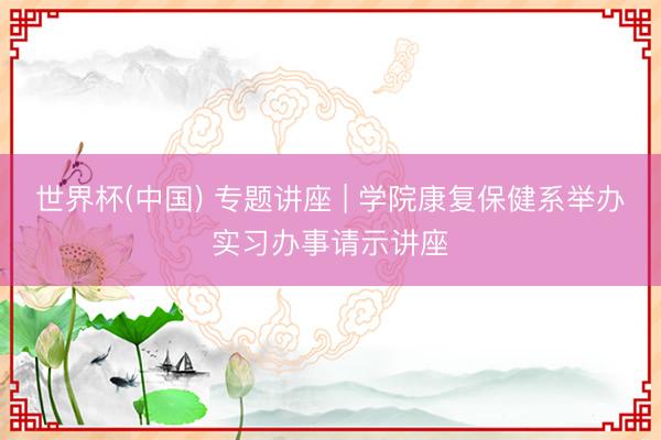 世界杯(中国) 专题讲座 | 学院康复保健系举办实习办事请示讲座