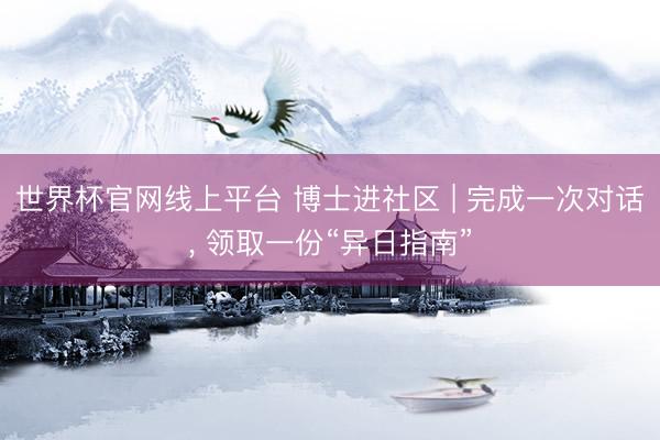 世界杯官网线上平台 博士进社区 | 完成一次对话, 领取一份“异日指南”