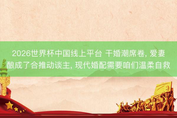 2026世界杯中国线上平台 干婚潮席卷, 爱妻酿成了合推动谈主, 现代婚配需要咱们温柔自救