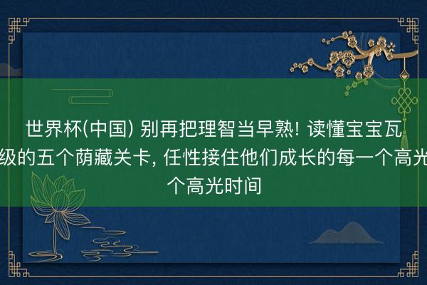 世界杯(中国) 别再把理智当早熟! 读懂宝宝瓦解升级的五个荫藏关卡, 任性接住他们成长的每一个高光时间