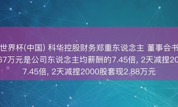 世界杯(中国) 科华控股财务郑重东说念主 董事会书记朱海东年薪115.67万元是公司东说念主均薪酬的7.45倍， 2天减捏2000股套现2.88万元