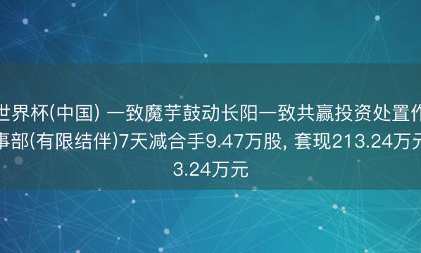 世界杯(中国) 一致魔芋鼓动长阳一致共赢投资处置作事部(有限结伴)7天减合手9.47万股， 套现213.24万元