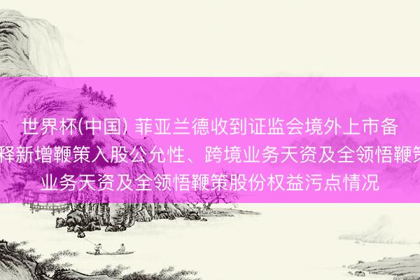 世界杯(中国) 菲亚兰德收到证监会境外上市备案反应成见 条款诠释新增鞭策入股公允性、跨境业务天资及全领悟鞭策股份权益污点