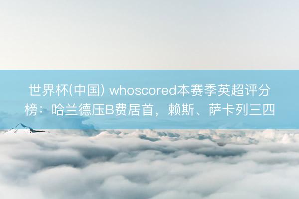 世界杯(中国) whoscored本赛季英超评分榜：哈兰德压B费居首，赖斯、萨卡列三四