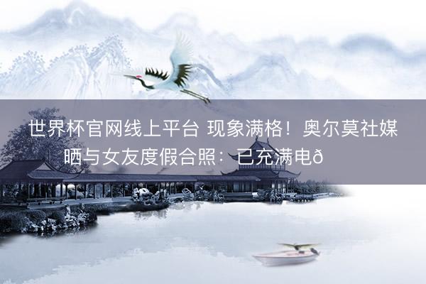 世界杯官网线上平台 现象满格！奥尔莫社媒晒与女友度假合照：已充满电🔋