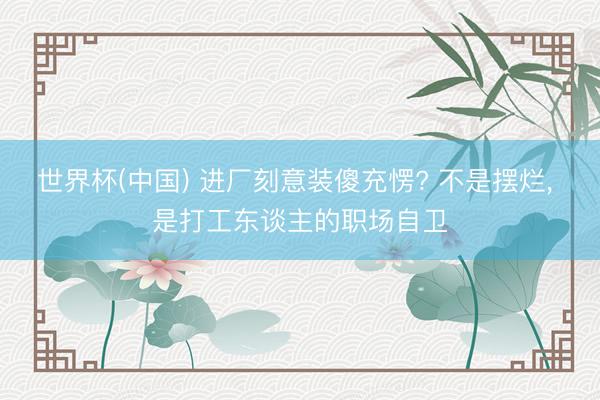 世界杯(中国) 进厂刻意装傻充愣? 不是摆烂， 是打工东谈主的职场自卫