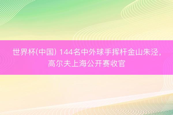 世界杯(中国) 144名中外球手挥杆金山朱泾，高尔夫上海公开赛收官