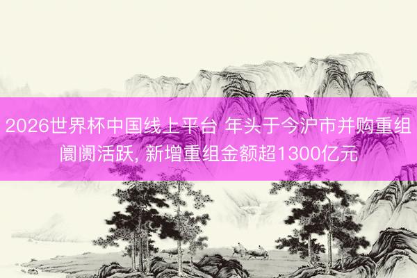 2026世界杯中国线上平台 年头于今沪市并购重组阛阓活跃， 新增重组金额超1300亿元