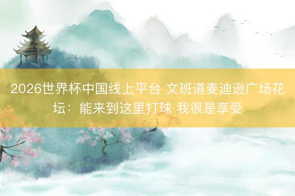 2026世界杯中国线上平台 文班道麦迪逊广场花坛：能来到这里打球 我很是享受