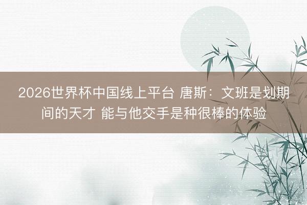 2026世界杯中国线上平台 唐斯：文班是划期间的天才 能与他交手是种很棒的体验