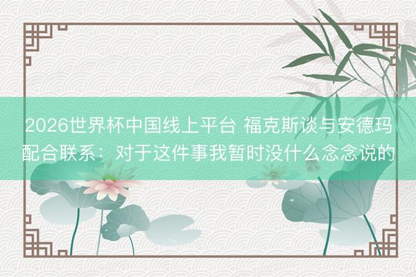 2026世界杯中国线上平台 福克斯谈与安德玛配合联系：对于这件事我暂时没什么念念说的