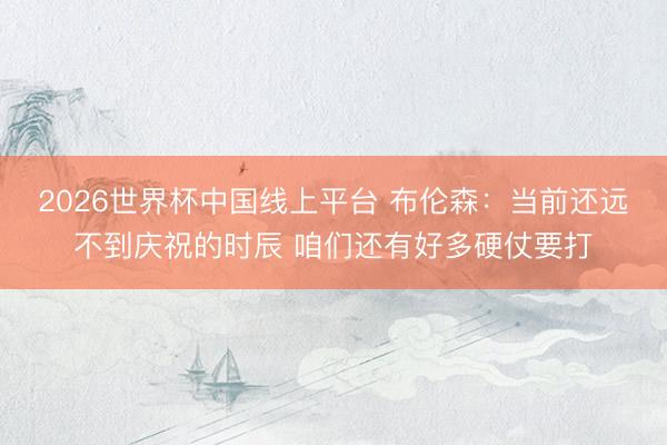 2026世界杯中国线上平台 布伦森：当前还远不到庆祝的时辰 咱们还有好多硬仗要打