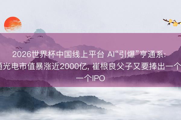 2026世界杯中国线上平台 AI“引爆”亨通系: 亨通光电市值暴涨近2000亿， 崔根良父子又要捧出一个IPO