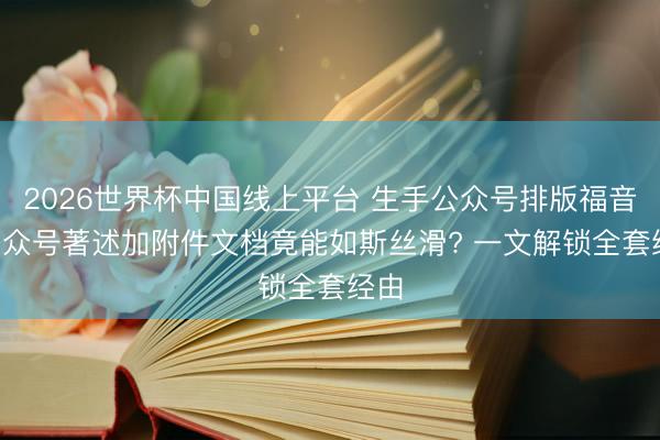 2026世界杯中国线上平台 生手公众号排版福音! 公众号著述加附件文档竟能如斯丝滑? 一文解锁全套经由