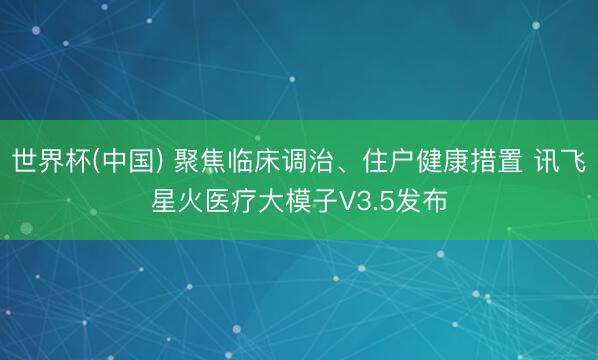 世界杯(中国) 聚焦临床调治、住户健康措置 讯飞星火医疗大模子V3.5发布