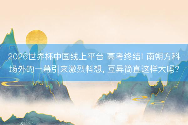 2026世界杯中国线上平台 高考终结! 南朔方科场外的一幕引来激烈料想， 互异简直这样大吗?
