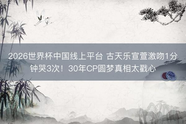 2026世界杯中国线上平台 古天乐宣萱激吻1分钟哭3次！30年CP圆梦真相太戳心