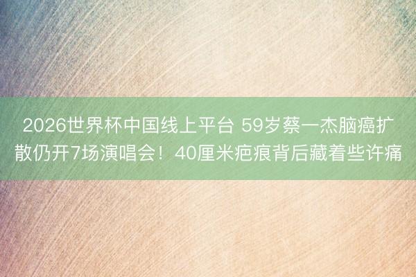 2026世界杯中国线上平台 59岁蔡一杰脑癌扩散仍开7场演唱会！40厘米疤痕背后藏着些许痛