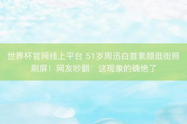 世界杯官网线上平台 51岁周迅白首素颜逛街照刷屏！网友吵翻：这现象的确绝了