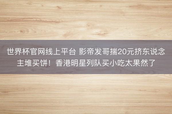 世界杯官网线上平台 影帝发哥揣20元挤东说念主堆买饼！香港明星列队买小吃太果然了