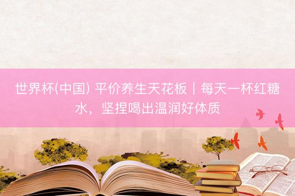 世界杯(中国) 平价养生天花板|每天一杯红糖水,坚捏喝出温润好体质