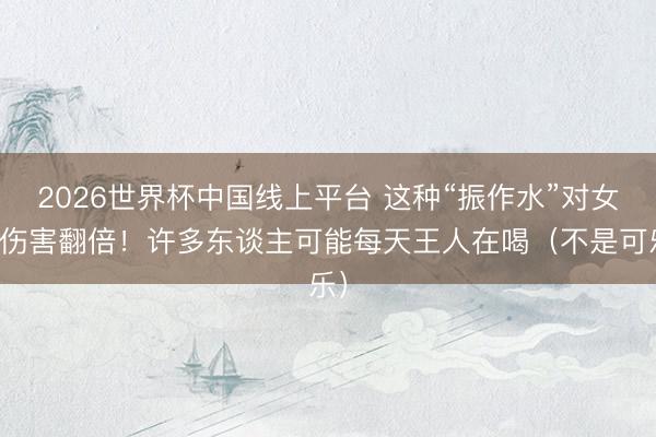 2026世界杯中国线上平台 这种“振作水”对女性伤害翻倍！许多东谈主可能每天王人在喝（不是可乐）