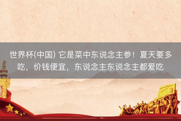 世界杯(中国) 它是菜中东说念主参！夏天要多吃，价钱便宜，东说念主东说念主都爱吃
