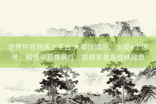 世界杯官网线上平台 大都饮酒后，出现4个信号，别当平日胃病扛，能够率是急性胰腺炎