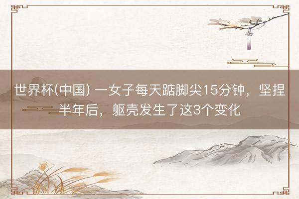 世界杯(中国) 一女子每天踮脚尖15分钟，坚捏半年后，躯壳发生了这3个变化