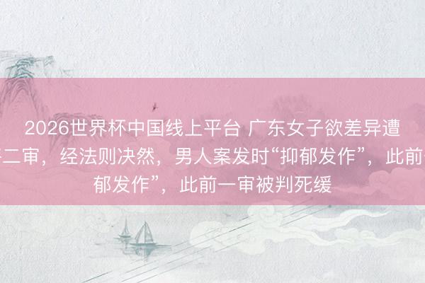 2026世界杯中国线上平台 广东女子欲差异遭丈夫杀害案将二审，经法则决然，男人案发时“抑郁发作”，此前一审被判死缓