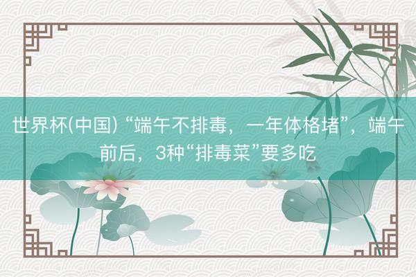 世界杯(中国) “端午不排毒，一年体格堵”，端午前后，3种“排毒菜”要多吃