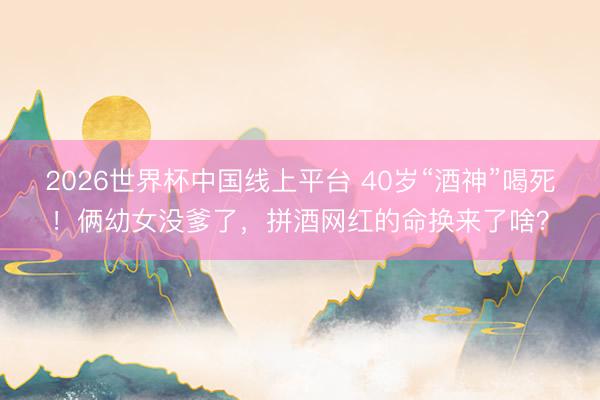 2026世界杯中国线上平台 40岁“酒神”喝死！俩幼女没爹了，拼酒网红的命换来了啥？