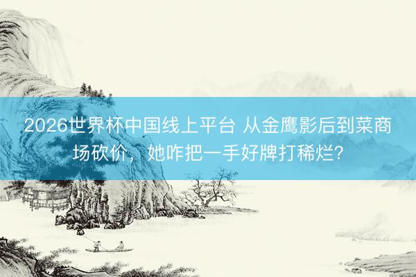 2026世界杯中国线上平台 从金鹰影后到菜商场砍价,她咋把一手好牌打稀烂?