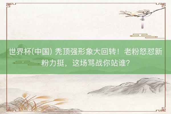 世界杯(中国) 秃顶强形象大回转！老粉怒怼新粉力挺，这场骂战你站谁？