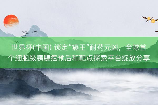 世界杯(中国) 锁定“癌王”耐药元凶,全球首个细胞级胰腺癌预后和靶点探索平台绽放分享