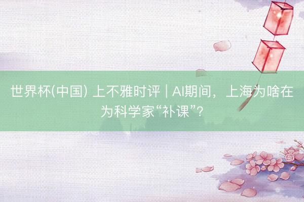 世界杯(中国) 上不雅时评 | AI期间，上海为啥在为科学家“补课”？