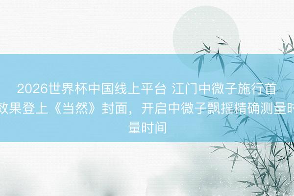 2026世界杯中国线上平台 江门中微子施行首个效果登上《当然》封面，开启中微子飘摇精确测量时间