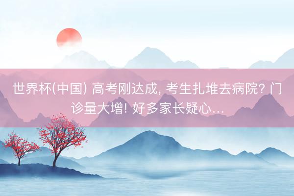 世界杯(中国) 高考刚达成， 考生扎堆去病院? 门诊量大增! 好多家长疑心…