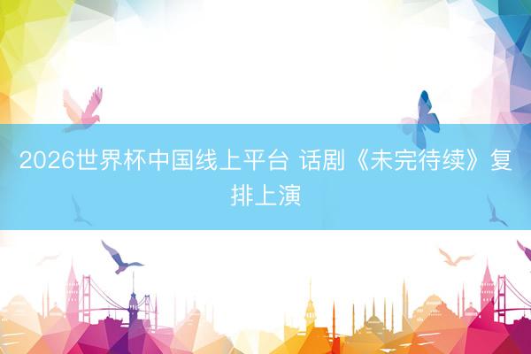 2026世界杯中国线上平台 话剧《未完待续》复排上演