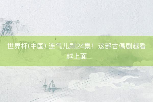世界杯(中国) 连气儿刷24集！这部古偶剧越看越上面