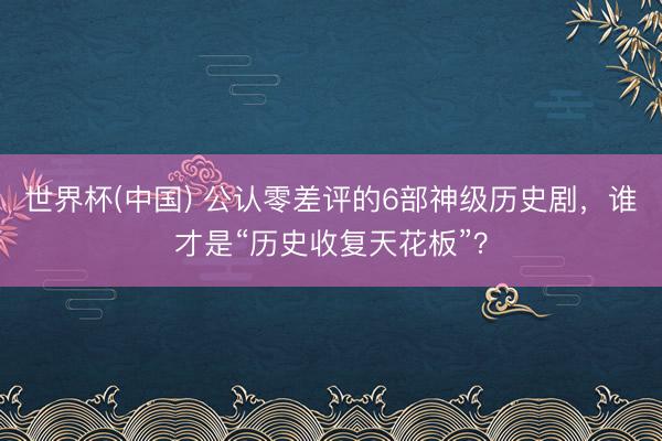 世界杯(中国) 公认零差评的6部神级历史剧，谁才是“历史收复天花板”？