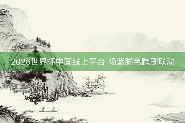 2026世界杯中国线上平台 杨紫脚色跨剧联动