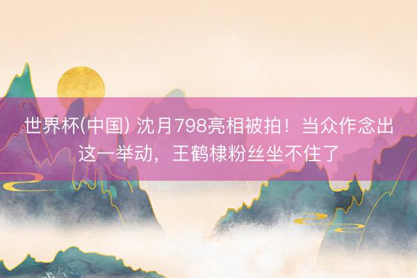 世界杯(中国) 沈月798亮相被拍!当众作念出这一举动,王鹤棣粉丝坐不住了