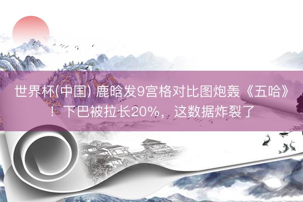 世界杯(中国) 鹿晗发9宫格对比图炮轰《五哈》!下巴被拉长20%,这数据炸裂了