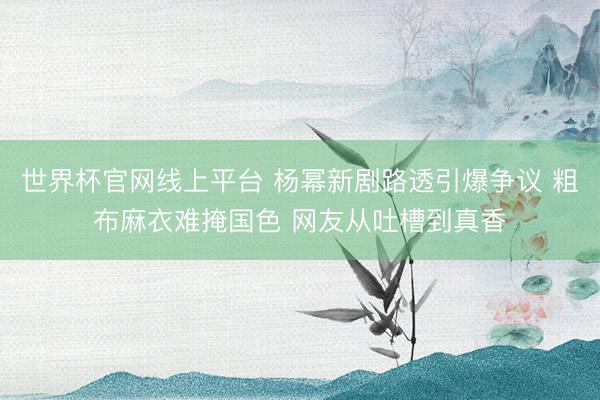 世界杯官网线上平台 杨幂新剧路透引爆争议 粗布麻衣难掩国色 网友从吐槽到真香