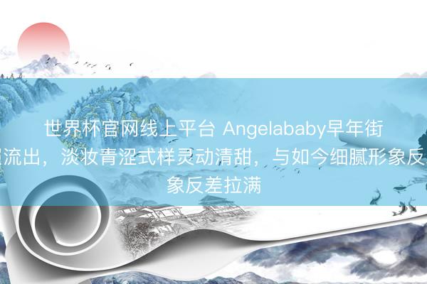世界杯官网线上平台 Angelababy早年街头旧照流出，淡妆青涩式样灵动清甜，与如今细腻形象反差拉满