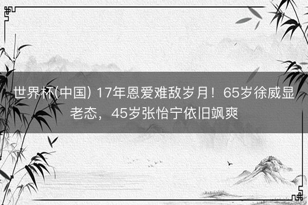 世界杯(中国) 17年恩爱难敌岁月！65岁徐威显老态，45岁张怡宁依旧飒爽
