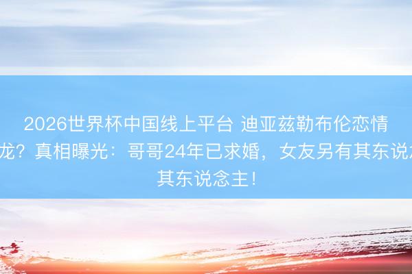 2026世界杯中国线上平台 迪亚兹勒布伦恋情闹乌龙？真相曝光：哥哥24年已求婚，女友另有其东说念主！