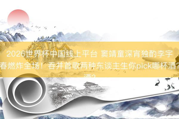 2026世界杯中国线上平台 窦靖童深宵独酌李宇春燃炸全场！吞并首歌两种东谈主生你pick哪杯酒？