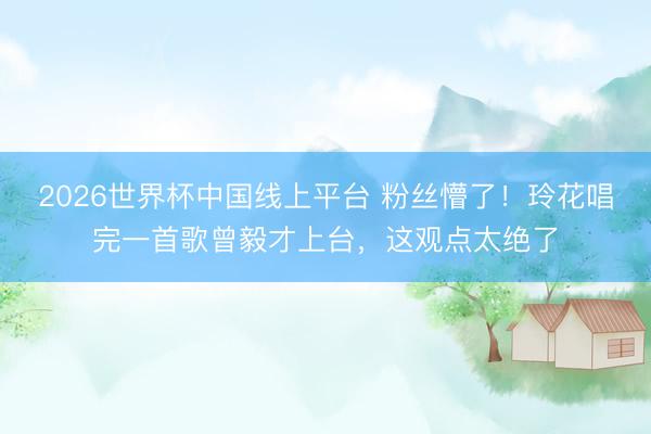 2026世界杯中国线上平台 粉丝懵了！玲花唱完一首歌曾毅才上台，这观点太绝了